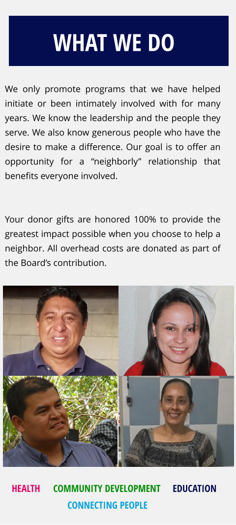 We only promote programs that we have helped initiate or been intimately involved with for many years. We know the leadership and the people they serve. We also know generous people who have the desire to make a difference. Our goal is to offer an opportunity for a “neighborly” relationship that benefits everyone involved.    Your donor gifts are honored 100% to provide the  greatest impact possible when you choose to help a neighbor. All overhead costs are donated as part of the Board’s contribution.  WHAT WE DO HEALTH EDUCATION COMMUNITY DEVELOPMENT CONNECTING PEOPLE