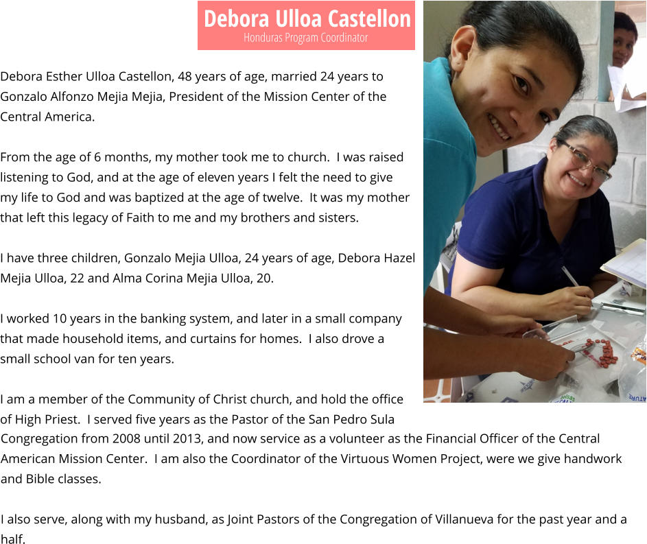 Debora Ulloa Castellon Debora Esther Ulloa Castellon, 48 years of age, married 24 years to Gonzalo Alfonzo Mejia Mejia, President of the Mission Center of the Central America.  From the age of 6 months, my mother took me to church.  I was raised listening to God, and at the age of eleven years I felt the need to give my life to God and was baptized at the age of twelve.  It was my mother that left this legacy of Faith to me and my brothers and sisters.  I have three children, Gonzalo Mejia Ulloa, 24 years of age, Debora Hazel Mejia Ulloa, 22 and Alma Corina Mejia Ulloa, 20.  I worked 10 years in the banking system, and later in a small company that made household items, and curtains for homes.  I also drove a small school van for ten years.  I am a member of the Community of Christ church, and hold the office of High Priest.  I served five years as the Pastor of the San Pedro Sula   Honduras Program Coordinator Congregation from 2008 until 2013, and now service as a volunteer as the Financial Officer of the Central American Mission Center.  I am also the Coordinator of the Virtuous Women Project, were we give handwork and Bible classes.  I also serve, along with my husband, as Joint Pastors of the Congregation of Villanueva for the past year and a half.