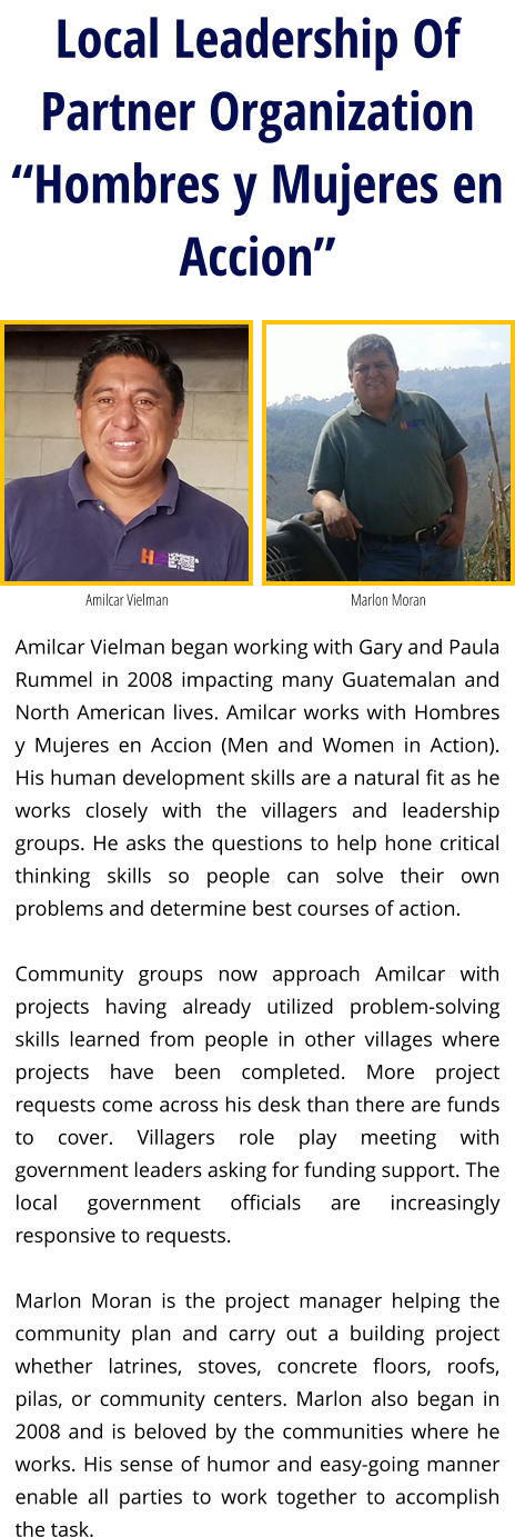 Local Leadership Of Partner Organization “Hombres y Mujeres en Accion” Amilcar Vielman began working with Gary and Paula Rummel in 2008 impacting many Guatemalan and North American lives. Amilcar works with Hombres y Mujeres en Accion (Men and Women in Action). His human development skills are a natural fit as he works closely with the villagers and leadership groups. He asks the questions to help hone critical thinking skills so people can solve their own problems and determine best courses of action.   Community groups now approach Amilcar with projects having already utilized problem-solving skills learned from people in other villages where projects have been completed. More project requests come across his desk than there are funds to cover. Villagers role play meeting with government leaders asking for funding support. The local government officials are increasingly responsive to requests.   Marlon Moran is the project manager helping the community plan and carry out a building project whether latrines, stoves, concrete floors, roofs, pilas, or community centers. Marlon also began in 2008 and is beloved by the communities where he works. His sense of humor and easy-going manner enable all parties to work together to accomplish the task.  Amilcar Vielman Marlon Moran