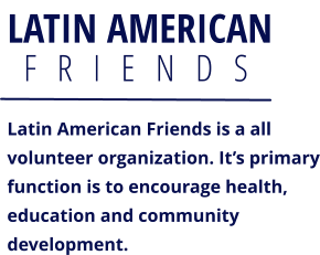 LATIN AMERICAN F   R   I   E   N   D   S  Latin American Friends is a all volunteer organization. It’s primaryfunction is to encourage health, education and community development.