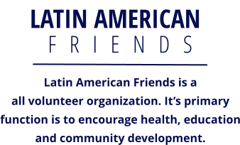 LATIN AMERICAN F   R   I   E   N   D   S  Latin American Friends is a all volunteer organization. It’s primaryfunction is to encourage health, educationand community development.