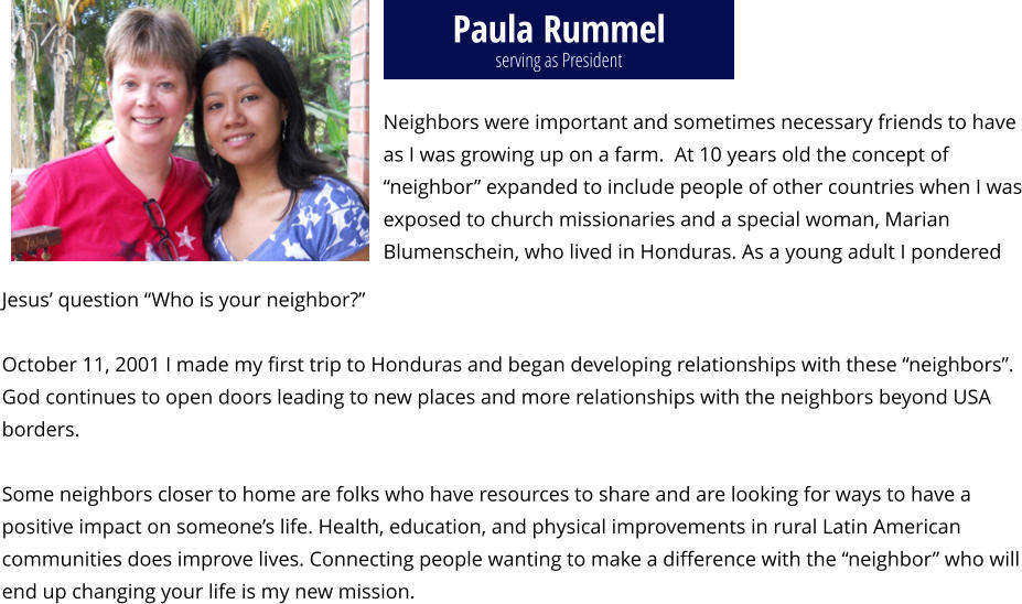 Paula Rummel Neighbors were important and sometimes necessary friends to have as I was growing up on a farm.  At 10 years old the concept of “neighbor” expanded to include people of other countries when I was exposed to church missionaries and a special woman, Marian Blumenschein, who lived in Honduras. As a young adult I pondered    Jesus’ question “Who is your neighbor?”   October 11, 2001 I made my first trip to Honduras and began developing relationships with these “neighbors”. God continues to open doors leading to new places and more relationships with the neighbors beyond USA borders.   Some neighbors closer to home are folks who have resources to share and are looking for ways to have a positive impact on someone’s life. Health, education, and physical improvements in rural Latin American communities does improve lives. Connecting people wanting to make a difference with the “neighbor” who will end up changing your life is my new mission.  serving as President