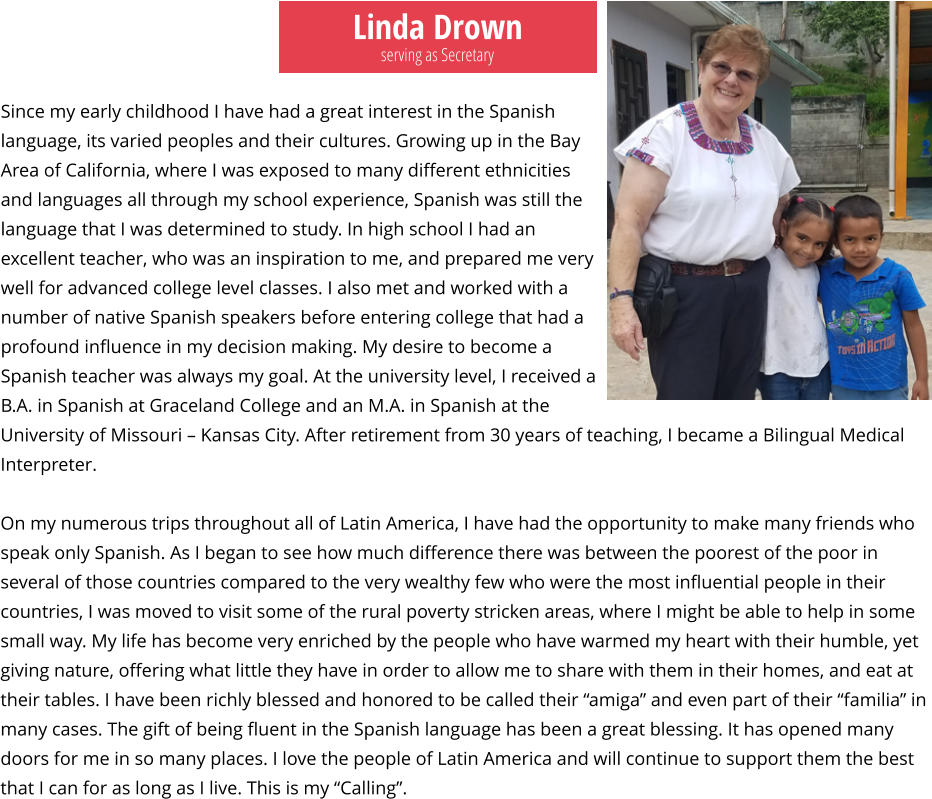 Linda Drown Since my early childhood I have had a great interest in the Spanish language, its varied peoples and their cultures. Growing up in the Bay Area of California, where I was exposed to many different ethnicities and languages all through my school experience, Spanish was still the language that I was determined to study. In high school I had an excellent teacher, who was an inspiration to me, and prepared me very well for advanced college level classes. I also met and worked with a number of native Spanish speakers before entering college that had a profound influence in my decision making. My desire to become a Spanish teacher was always my goal. At the university level, I received a B.A. in Spanish at Graceland College and an M.A. in Spanish at the  University of Missouri – Kansas City. After retirement from 30 years of teaching, I became a Bilingual Medical Interpreter.   On my numerous trips throughout all of Latin America, I have had the opportunity to make many friends who speak only Spanish. As I began to see how much difference there was between the poorest of the poor in several of those countries compared to the very wealthy few who were the most influential people in their countries, I was moved to visit some of the rural poverty stricken areas, where I might be able to help in some small way. My life has become very enriched by the people who have warmed my heart with their humble, yet giving nature, offering what little they have in order to allow me to share with them in their homes, and eat at their tables. I have been richly blessed and honored to be called their “amiga” and even part of their “familia” in many cases. The gift of being fluent in the Spanish language has been a great blessing. It has opened many doors for me in so many places. I love the people of Latin America and will continue to support them the best that I can for as long as I live. This is my “Calling”.  serving as Secretary