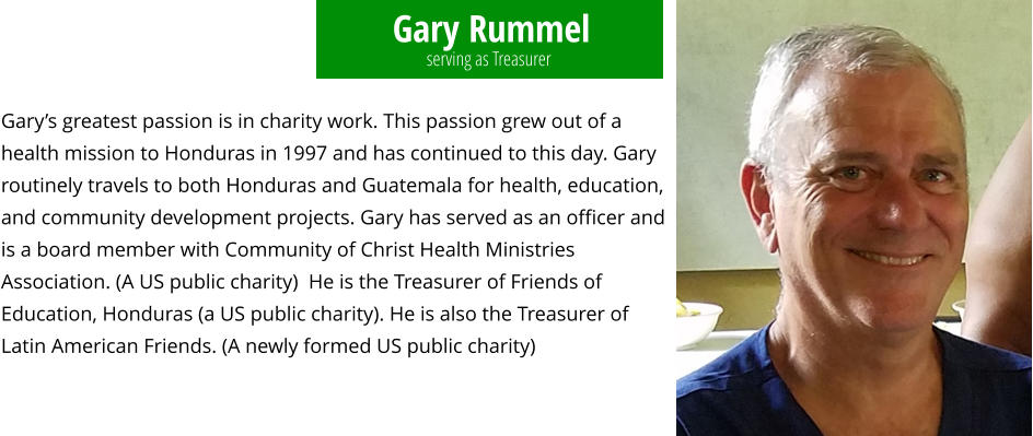 Gary Rummel Gary’s greatest passion is in charity work. This passion grew out of a health mission to Honduras in 1997 and has continued to this day. Gary routinely travels to both Honduras and Guatemala for health, education, and community development projects. Gary has served as an officer and is a board member with Community of Christ Health Ministries Association. (A US public charity)  He is the Treasurer of Friends of Education, Honduras (a US public charity). He is also the Treasurer of Latin American Friends. (A newly formed US public charity) serving as Treasurer