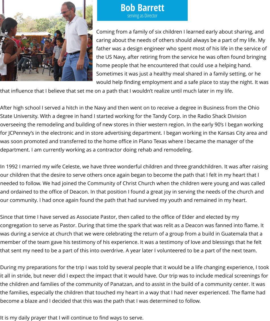Bob Barrett Coming from a family of six children I learned early about sharing, and caring about the needs of others should always be a part of my life. My father was a design engineer who spent most of his life in the service of the US Navy, after retiring from the service he was often found bringing home people that he encountered that could use a helping hand. Sometimes it was just a healthy meal shared in a family setting, or he would help finding employment and a safe place to stay the night. It was  serving as Director that influence that I believe that set me on a path that I wouldn’t realize until much later in my life.  After high school I served a hitch in the Navy and then went on to receive a degree in Business from the Ohio State University. With a degree in hand I started working for the Tandy Corp. in the Radio Shack Division overseeing the remodeling and building of new stores in thier western region. In the early 90’s I began working for JCPenney’s in the electronic and in store advertising department. I began working in the Kansas City area and was soon promoted and transferred to the home office in Plano Texas where I became the manager of the department. I am currently working as a contractor doing rehab and remodeling.  In 1992 I married my wife Celeste, we have three wonderful children and three grandchildren. It was after raising our children that the desire to serve others once again began to become the path that I felt in my heart that I needed to follow. We had joined the Community of Christ Church when the children were young and was called and ordained to the office of Deacon. In that position I found a great joy in serving the needs of the church and our community. I had once again found the path that had survived my youth and remained in my heart.   Since that time I have served as Associate Pastor, then called to the office of Elder and elected by my congregation to serve as Pastor. During that time the spark that was relit as a Deacon was fanned into flame. It was during a service at church that we were celebrating the return of a group from a build in Guatemala that a member of the team gave his testimony of his experience. It was a testimony of love and blessings that he felt that sent my need to be a part of this into overdrive. A year later I volunteered to be a part of the next team.  During my preparations for the trip I was told by several people that it would be a life changing experience, I took it all in stride, but never did I expect the impact that it would have. Our trip was to include medical screenings for the children and families of the community of Panatzan, and to assist in the build of a community center. It was the families, especially the children that touched my heart in a way that I had never experienced. The flame had become a blaze and I decided that this was the path that I was determined to follow.  It is my daily prayer that I will continue to find ways to serve.