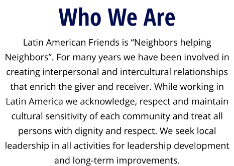 Who We Are Latin American Friends is “Neighbors helping Neighbors”. For many years we have been involved in creating interpersonal and intercultural relationships that enrich the giver and receiver. While working in Latin America we acknowledge, respect and maintain cultural sensitivity of each community and treat all persons with dignity and respect. We seek local leadership in all activities for leadership development and long-term improvements.