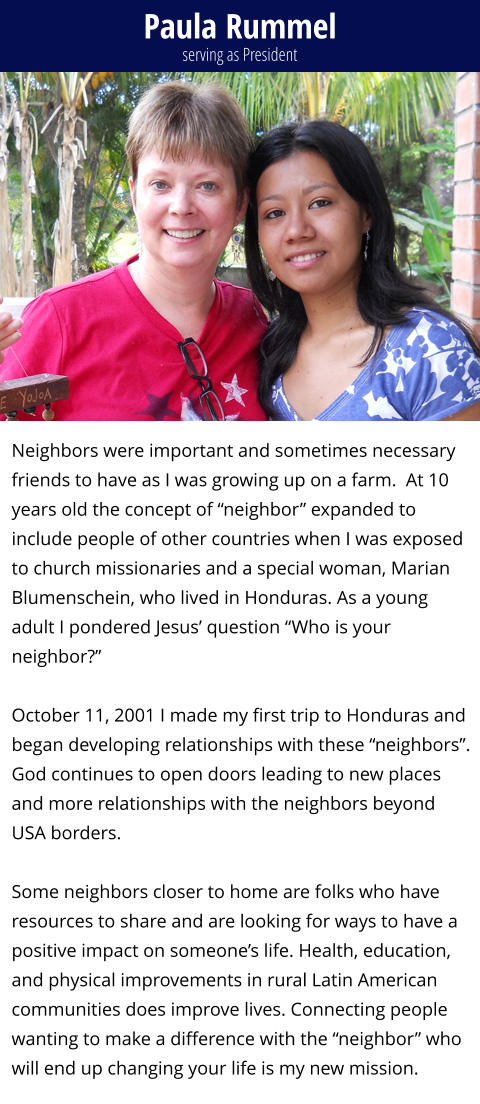 Paula Rummel Neighbors were important and sometimes necessary friends to have as I was growing up on a farm.  At 10 years old the concept of “neighbor” expanded to include people of other countries when I was exposed to church missionaries and a special woman, Marian Blumenschein, who lived in Honduras. As a young adult I pondered Jesus’ question “Who is your neighbor?”   October 11, 2001 I made my first trip to Honduras and began developing relationships with these “neighbors”. God continues to open doors leading to new places and more relationships with the neighbors beyond USA borders.   Some neighbors closer to home are folks who have resources to share and are looking for ways to have a positive impact on someone’s life. Health, education, and physical improvements in rural Latin American communities does improve lives. Connecting people wanting to make a difference with the “neighbor” who will end up changing your life is my new mission.      serving as President