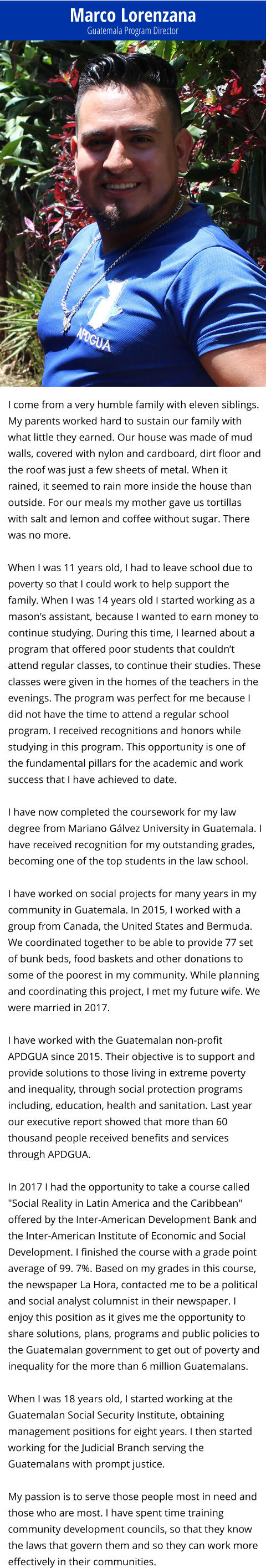 Marco Lorenzana Guatemala Program Director I come from a very humble family with eleven siblings. My parents worked hard to sustain our family with what little they earned. Our house was made of mud walls, covered with nylon and cardboard, dirt floor and the roof was just a few sheets of metal. When it rained, it seemed to rain more inside the house than outside. For our meals my mother gave us tortillas with salt and lemon and coffee without sugar. There was no more.   When I was 11 years old, I had to leave school due to poverty so that I could work to help support the family. When I was 14 years old I started working as a mason's assistant, because I wanted to earn money to continue studying. During this time, I learned about a program that offered poor students that couldn’t attend regular classes, to continue their studies. These classes were given in the homes of the teachers in the evenings. The program was perfect for me because I did not have the time to attend a regular school program. I received recognitions and honors while studying in this program. This opportunity is one of the fundamental pillars for the academic and work success that I have achieved to date.  I have now completed the coursework for my law degree from Mariano Gálvez University in Guatemala. I have received recognition for my outstanding grades, becoming one of the top students in the law school.  I have worked on social projects for many years in my community in Guatemala. In 2015, I worked with a group from Canada, the United States and Bermuda. We coordinated together to be able to provide 77 set of bunk beds, food baskets and other donations to some of the poorest in my community. While planning and coordinating this project, I met my future wife. We were married in 2017.  I have worked with the Guatemalan non-profit APDGUA since 2015. Their objective is to support and provide solutions to those living in extreme poverty and inequality, through social protection programs including, education, health and sanitation. Last year our executive report showed that more than 60 thousand people received benefits and services through APDGUA.  In 2017 I had the opportunity to take a course called "Social Reality in Latin America and the Caribbean" offered by the Inter-American Development Bank and the Inter-American Institute of Economic and Social Development. I finished the course with a grade point average of 99. 7%. Based on my grades in this course, the newspaper La Hora, contacted me to be a political and social analyst columnist in their newspaper. I enjoy this position as it gives me the opportunity to share solutions, plans, programs and public policies to the Guatemalan government to get out of poverty and inequality for the more than 6 million Guatemalans.  When I was 18 years old, I started working at the Guatemalan Social Security Institute, obtaining management positions for eight years. I then started working for the Judicial Branch serving the Guatemalans with prompt justice.   My passion is to serve those people most in need and those who are most. I have spent time training community development councils, so that they know the laws that govern them and so they can work more effectively in their communities.