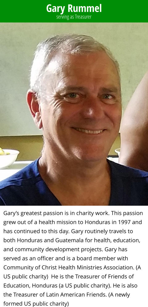 Gary Rummel Gary’s greatest passion is in charity work. This passion grew out of a health mission to Honduras in 1997 and has continued to this day. Gary routinely travels to both Honduras and Guatemala for health, education, and community development projects. Gary has served as an officer and is a board member with Community of Christ Health Ministries Association. (A US public charity)  He is the Treasurer of Friends of Education, Honduras (a US public charity). He is also the Treasurer of Latin American Friends. (A newly formed US public charity) serving as Treasurer