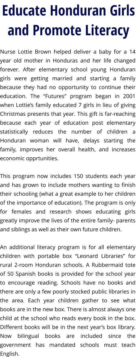 Nurse Lottie Brown helped deliver a baby for a 14 year old mother in Honduras and her life changed forever. After elementary school young Honduran girls were getting married and starting a family because they had no opportunity to continue their education. The “Futures” program began in 2001 when Lottie’s family educated 7 girls in lieu of giving Christmas presents that year. This gift is far-reaching because each year of education post elementary statistically reduces the number of children a Honduran woman will have, delays starting the family, improves her overall health, and increases economic opprtunities.   This program now includes 150 students each year and has grown to include mothers wanting to finish their schooling (what a great example to her children of the importance of education). The program is only for females and research shows educating girls greatly improve the lives of the entire family- parents and siblings as well as their own future children.   An additional literacy program is for all elementary children with portable box “Leonard Libraries” for rural 2-room Honduran schools. A Rubbermaid tote of 50 Spanish books is provided for the school year to encourage reading. Schools have no books and there are only a few poorly stocked public libraries in the area. Each year children gather to see what books are in the new box. There is almost always one child at the school who reads every book in the box. Different books will be in the next year’s box library.  Now bilingual books are included since the government has mandated schools must teach English.    Educate Honduran Girls and Promote Literacy