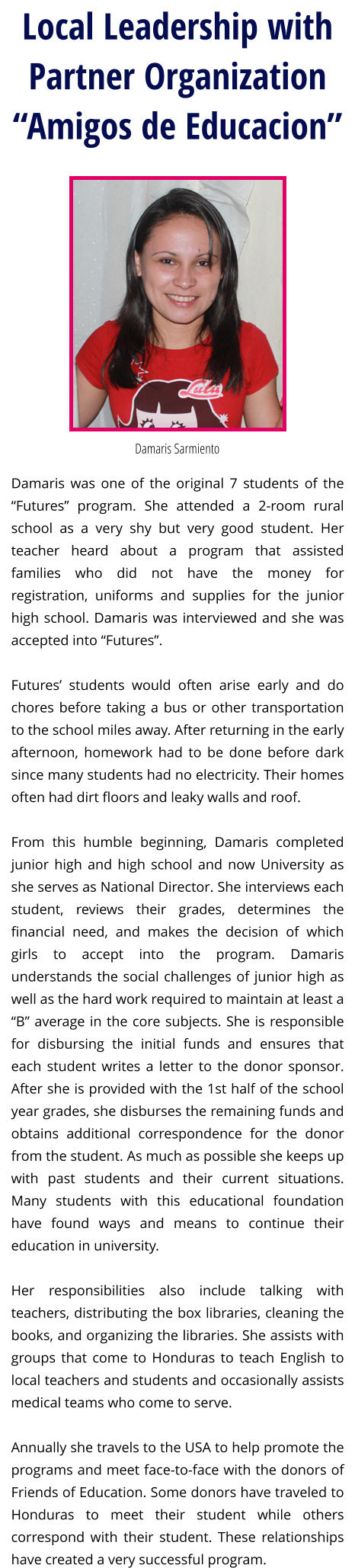 Local Leadership with Partner Organization“Amigos de Educacion” Damaris Sarmiento Damaris was one of the original 7 students of the “Futures” program. She attended a 2-room rural school as a very shy but very good student. Her teacher heard about a program that assisted families who did not have the money for registration, uniforms and supplies for the junior high school. Damaris was interviewed and she was accepted into “Futures”.   Futures’ students would often arise early and do chores before taking a bus or other transportation to the school miles away. After returning in the early afternoon, homework had to be done before dark since many students had no electricity. Their homes often had dirt floors and leaky walls and roof.  From this humble beginning, Damaris completed junior high and high school and now University as she serves as National Director. She interviews each student, reviews their grades, determines the financial need, and makes the decision of which girls to accept into the program. Damaris understands the social challenges of junior high as well as the hard work required to maintain at least a “B” average in the core subjects. She is responsible for disbursing the initial funds and ensures that each student writes a letter to the donor sponsor. After she is provided with the 1st half of the school year grades, she disburses the remaining funds and obtains additional correspondence for the donor from the student. As much as possible she keeps up with past students and their current situations. Many students with this educational foundation have found ways and means to continue their education in university.  Her responsibilities also include talking with teachers, distributing the box libraries, cleaning the books, and organizing the libraries. She assists with groups that come to Honduras to teach English to local teachers and students and occasionally assists medical teams who come to serve.  Annually she travels to the USA to help promote the programs and meet face-to-face with the donors of Friends of Education. Some donors have traveled to Honduras to meet their student while others correspond with their student. These relationships have created a very successful program.