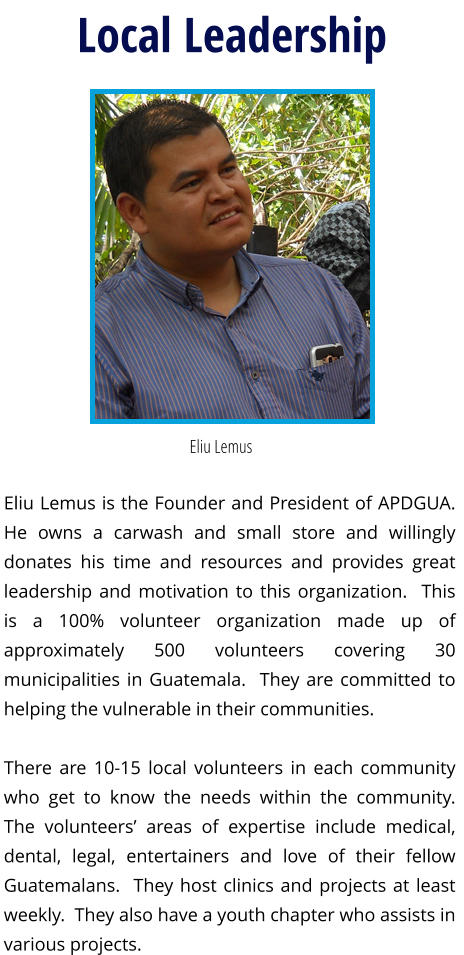 Local Leadership Eliu Lemus  Eliu Lemus is the Founder and President of APDGUA.  He owns a carwash and small store and willingly donates his time and resources and provides great leadership and motivation to this organization.  This is a 100% volunteer organization made up of approximately 500 volunteers covering 30 municipalities in Guatemala.  They are committed to helping the vulnerable in their communities.  There are 10-15 local volunteers in each community who get to know the needs within the community.  The volunteers’ areas of expertise include medical, dental, legal, entertainers and love of their fellow Guatemalans.  They host clinics and projects at least weekly.  They also have a youth chapter who assists in various projects.