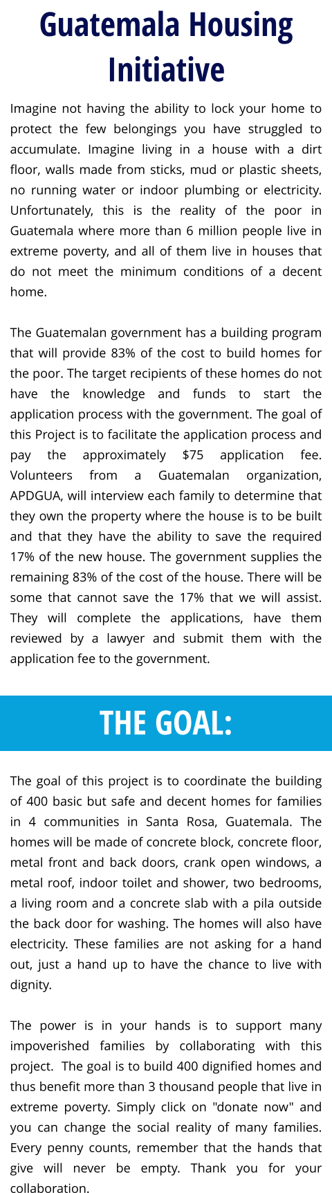 Imagine not having the ability to lock your home to protect the few belongings you have struggled to accumulate. Imagine living in a house with a dirt floor, walls made from sticks, mud or plastic sheets, no running water or indoor plumbing or electricity. Unfortunately, this is the reality of the poor in Guatemala where more than 6 million people live in extreme poverty, and all of them live in houses that do not meet the minimum conditions of a decent home.    The Guatemalan government has a building program that will provide 83% of the cost to build homes for the poor. The target recipients of these homes do not have the knowledge and funds to start the application process with the government. The goal of this Project is to facilitate the application process and pay the approximately $75 application fee.  Volunteers from a Guatemalan organization, APDGUA, will interview each family to determine that they own the property where the house is to be built and that they have the ability to save the required 17% of the new house. The government supplies the remaining 83% of the cost of the house. There will be some that cannot save the 17% that we will assist. They will complete the applications, have them reviewed by a lawyer and submit them with the application fee to the government.      The goal of this project is to coordinate the building of 400 basic but safe and decent homes for families in 4 communities in Santa Rosa, Guatemala. The homes will be made of concrete block, concrete floor, metal front and back doors, crank open windows, a metal roof, indoor toilet and shower, two bedrooms, a living room and a concrete slab with a pila outside the back door for washing. The homes will also have electricity. These families are not asking for a hand out, just a hand up to have the chance to live with dignity.  The power is in your hands is to support many impoverished families by collaborating with this project.  The goal is to build 400 dignified homes and thus benefit more than 3 thousand people that live in extreme poverty. Simply click on "donate now" and you can change the social reality of many families. Every penny counts, remember that the hands that give will never be empty. Thank you for your collaboration.   Guatemala Housing Initiative THE GOAL:
