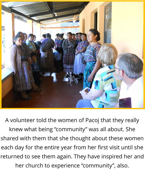 A volunteer told the women of Pacoj that they really knew what being “community” was all about. She shared with them that she thought about these women each day for the entire year from her first visit until she returned to see them again. They have inspired her and her church to experience “community”, also.