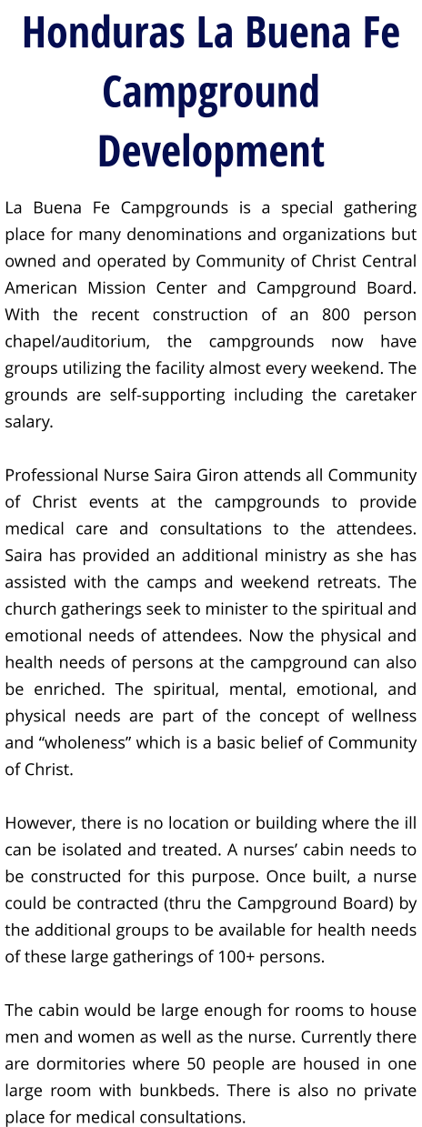 Honduras La Buena Fe Campground Development La Buena Fe Campgrounds is a special gathering place for many denominations and organizations but owned and operated by Community of Christ Central American Mission Center and Campground Board. With the recent construction of an 800 person chapel/auditorium, the campgrounds now have groups utilizing the facility almost every weekend. The grounds are self-supporting including the caretaker salary.  Professional Nurse Saira Giron attends all Community of Christ events at the campgrounds to provide medical care and consultations to the attendees. Saira has provided an additional ministry as she has assisted with the camps and weekend retreats. The church gatherings seek to minister to the spiritual and emotional needs of attendees. Now the physical and health needs of persons at the campground can also be enriched. The spiritual, mental, emotional, and physical needs are part of the concept of wellness and “wholeness” which is a basic belief of Community of Christ.  However, there is no location or building where the ill can be isolated and treated. A nurses’ cabin needs to be constructed for this purpose. Once built, a nurse could be contracted (thru the Campground Board) by the additional groups to be available for health needs of these large gatherings of 100+ persons.  The cabin would be large enough for rooms to house men and women as well as the nurse. Currently there are dormitories where 50 people are housed in one large room with bunkbeds. There is also no private place for medical consultations.
