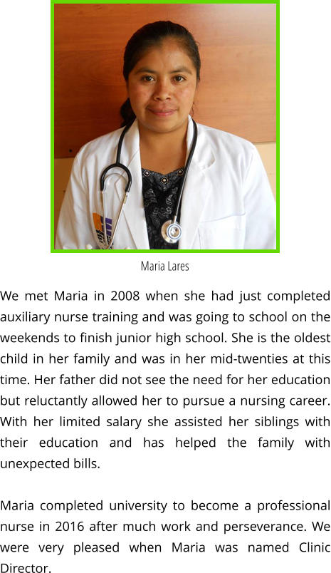 Maria Lares We met Maria in 2008 when she had just completed auxiliary nurse training and was going to school on the weekends to finish junior high school. She is the oldest child in her family and was in her mid-twenties at this time. Her father did not see the need for her education but reluctantly allowed her to pursue a nursing career. With her limited salary she assisted her siblings with their education and has helped the family with unexpected bills.  Maria completed university to become a professional nurse in 2016 after much work and perseverance. We were very pleased when Maria was named Clinic Director.